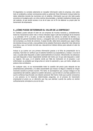   18
El diagnóstico no consiste solamente en recopilar información sobre la empresa, sino sobre
todo en analizarla y extraer conclusiones sobre su potencial. Esta información incluye todos los
datos obtenidos durante las reuniones con el cedente, información que por otro lado puede
encontrar en la página web o en otros centros documentales, y también mediante el dosier guía
del cedente, al que tendrá acceso si se da el caso con el fin de elaborar su propio plan de
transmisión de empresaria.
6. ¿CÓMO PUEDE DETERMINAR EL VALOR DE LA EMPRESA?
En realidad, puede calcular el valor de una empresa de muchas maneras y, probablemente,
todos los mecanismos serán más o menos indicados según cuál sea la tipología de la empresa
y su actividad. Al fin y al cabo, se trata de analizar los activos, la cartera de clientes y su
capacidad de generar beneficios futuros, y conjugarlo todo con la oportunidad de la estrategia
de la empresa y su fondo de comercio. A pesar de ello, debe tener presente que, según el tipo
de empresa de que se trate, unas partidas de los estados financieros adquirirán más relevancia
que otras y que, en función de todo eso, descubrirá el método idóneo para calcular el valor de
la empresa.
Incluso si ya cuenta con una primera información gracias a la ficha de presentación de la
empresa, hará bien en verificar que el cedente mantiene sus expectativas y evaluar, si se da el
caso, si puede estar dispuesto a ceder sustancialmente en el precio. Obviamente, los esfuerzos
que esté dispuesto a hacer dependerán también del motivo por el que está dispuesto a ceder
su negocio. Así pues, si el cedente vende por falta de motivación en el proyecto o por
enfermedad, es probable que tenga prisa en cerrar la operación y que, por tanto, adopte una
postura más conciliadora.
En cualquier caso, no es recomendable tratar la cuestión del precio justo después de las
presentaciones pertinentes y no debe sorprenderle que incluso no llegue a tratarse en ningún
momento durante la primera reunión. Por tanto, le aconsejamos que, aunque indague en las
expectativas del cedente, aplace la cuestión del precio y que la trate en una fase posterior en la
que la confianza haya forzado una relación personal. Del mismo modo que cuando conocemos
a una persona no le hacemos determinadas preguntas, en el proceso de transmisión
empresarial el precio es un elemento que hay que plantear cuando las partes se sienten
suficientemente cómodas la una con la otra.
 
