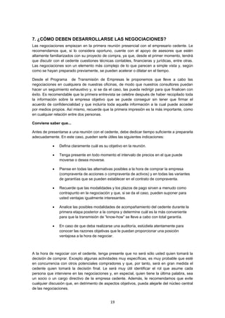   19
7. ¿CÓMO DEBEN DESARROLLARSE LAS NEGOCIACIONES?
Las negociaciones empiezan en la primera reunión presencial con el empresario cedente. Le
recomendamos que, si lo considera oportuno, cuente con el apoyo de asesores que estén
altamente familiarizados con su proyecto de compra, ya que, desde el primer momento, tendrá
que discutir con el cedente cuestiones técnicas contables, financieras y jurídicas, entre otras.
Las negociaciones son un elemento más complejo de lo que parecen a simple vista y, según
como se hayan preparado previamente, se pueden acelerar o dilatar en el tiempo.
Desde el Programa de Transmisión de Empresas le proponemos que lleve a cabo las
negociaciones en cualquiera de nuestras oficinas, de modo que nuestros consultores puedan
hacer un seguimiento exhaustivo y, si se da el caso, las pueda redirigir para que finalicen con
éxito. Es recomendable que la primera entrevista se celebre después de haber recopilado toda
la información sobre la empresa objetivo que se puede conseguir sin tener que firmar el
acuerdo de confidencialidad y que incluiría toda aquella información a la cual puede acceder
por medios propios. Así mismo, recuerde que la primera impresión es la más importante, como
en cualquier relación entre dos personas.
Conviene saber que...
Antes de presentarse a una reunión con el cedente, debe dedicar tiempo suficiente a prepararla
adecuadamente. En este caso, pueden serle útiles las siguientes indicaciones:
 Defina claramente cuál es su objetivo en la reunión.
 Tenga presente en todo momento el intervalo de precios en el que puede
moverse o desea moverse.
 Piense en todas las alternativas posibles a la hora de comprar la empresa
(compraventa de acciones o compraventa de activos) y en todas las variantes
de garantías que se pueden establecer en el contrato de compraventa.
 Recuerde que las modalidades y los plazos de pago sirven a menudo como
contrapunto en la negociación y que, si se da el caso, pueden suponer para
usted ventajas igualmente interesantes.
 Analice las posibles modalidades de acompañamiento del cedente durante la
primera etapa posterior a la compra y determine cuál es la más conveniente
para que la transmisión de “know-how” se lleve a cabo con total garantía.
 En caso de que deba realizarse una auditoría, estúdiela atentamente para
conocer las razones objetivas que le puedan proporcionar una posición
ventajosa a la hora de negociar.
A la hora de negociar con el cedente, tenga presente que no será sólo usted quien tomará la
decisión de comprar. Excepto algunas actividades muy específicas, es muy probable que esté
en concurrencia con otros potenciales compradores y que, por tanto, será en gran medida el
cedente quien tomará la decisión final. Le será muy útil identificar el rol que asume cada
persona que interviene en las negociaciones y, en especial, quien tiene la última palabra, sea
un socio o un cargo directivo de la empresa cedente. Además, le recomendamos que evite
cualquier discusión que, en detrimento de aspectos objetivos, pueda alejarle del núcleo central
de las negociaciones.
 