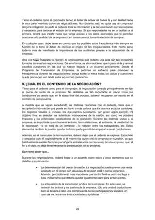   20
Tanto el cedente como el comprador tienen el deber de actuar de buena fe y con lealtad hacia
la otra parte mientras duren las negociaciones. No obstante, esto no quita que el comprador
tenga la obligación de pedir al cedente toda la información y la documentación correspondiente
y necesaria para conocer el estado de la empresa. Si sus responsables no se la facilitan a la
primera, tendrá que insistir hasta que tenga acceso a los datos esenciales que le permitan
acercarse a la realidad de la empresa y, en consecuencia, tomar la decisión de comprar.
En cualquier caso, debe tener en cuenta que los posibles actos fraudulentos irán siempre en
función de si tiene el deber de conocer el origen de las irregularidades. Este hecho pone
todavía más de manifiesto la importancia de las auditorías previas a la adquisición de la
empresa.
Una vez haya finalizado la reunión, le aconsejamos que redacte una acta con las decisiones
tomadas durante las negociaciones. De esta forma, se ahorrará tener que ir para atrás y revisar
aquellas cuestiones en las que ya habían llegado a un acuerdo previamente. Desde el
Programa de Transmisión de Empresas, le pedimos un esfuerzo para promover la
transparencia durante las negociaciones: ponga sobre la mesa todas las dudas y cuestiones
que le preocupen con tal de evitar equívocos posteriores.
8. ¿CUÁL ES EL CONTENIDO DE LA NEGOCIACIÓN?
Tanto para el cedente como para el comprador, la negociación consiste principalmente en fijar
el precio de venta de la empresa. No obstante, es tan importante el precio como las
condiciones de cesión que, en la etapa final del proceso, deberán recogerse por escrito en el
contrato de compraventa.
A medida que se vayan sucediendo las distintas reuniones con el cedente, tiene que ir
recopilando información que puede ser tanto o más valiosa que los mismos estados contables,
los registros fiscales e, incluso, los documentos societarios, por poner algún ejemplo. El
objetivo final es detectar las auténticas motivaciones de la cesión, así como los posibles
tropiezos y los potenciales catalizadores de la operación. Durante las distintas visitas a la
empresa, es importante que observe el entorno, las instalaciones, el ambiente, la creatividad de
la decoración --si se trata de un comercio--, la relación entre los trabajadores, etc. Estos
elementos también le pueden aportar indicios que le permitirán empezar a sacar conclusiones.
Además, en el transcurso de las reuniones, deberá dejar que el cedente se explaye. Escúchelo
y simpatice con él, especialmente si él mismo fue quien creó la empresa en cuestión, ya que
habitualmente existen factores psicológicos entrelazados con la cesión de una empresa, que, al
fin y al cabo, no deja de representar la perpetuación de su proyecto.
Conviene saber que...
Durante las negociaciones, deberá llegar a un acuerdo sobre estos y otros elementos que se
detallan a continuación:
 La determinación del precio de cesión. La negociación puede prever una venta
aplazada en el tiempo con cláusulas de revisión total o parcial del precio.
Además, probablemente más importante que la cifra final es cómo se llega a
ésta, mecanismo que deberá quedar igualmente claro para ambas partes.
 La articulación de la transmisión jurídica de la empresa. En este caso, se
cederán los activos y los pasivos de la empresa, sólo una unidad productiva o
bien se llevará a cabo una compraventa de las participaciones sociales, en
caso de encontrarnos ante sociedades capitalistas.
 