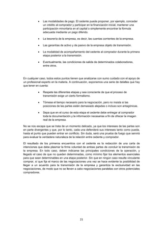   21
 Las modalidades de pago. El cedente puede proponer, por ejemplo, conceder
un crédito al comprador y participar en la financiación inicial, mantener una
participación minoritaria en el capital o simplemente encontrar la fórmula
adecuada mediante un pago diferido.
 La tesorería de la empresa, es decir, las cuentas corrientes de la empresa.
 Las garantías de activo y de pasivo de la empresa objeto de transmisión.
 La modalidad de acompañamiento del cedente al comprador durante la primera
etapa posterior a la transmisión.
 Eventualmente, las condiciones de salida de determinados colaboradores,
entre otros.
En cualquier caso, todos estos puntos tienen que analizarse con sumo cuidado con el apoyo de
un profesional experto en la materia. A continuación, exponemos una serie de detalles que hay
que tener en cuenta:
 Respete las diferentes etapas y sea consciente de que el proceso de
transmisión exige un cierto formalismo.
 Tómese el tiempo necesario para la negociación, pero no insista si las
posiciones de las partes están demasiado alejadas o incluso son antagónicas.
 Sepa que en el curso de esta etapa el cedente debe entregar al comprador
toda la documentación y la información necesarias a fin de ofrecer la imagen
real de la empresa.
No se nos escapa que se trata de un momento delicado, ya que los intereses de las partes son
en parte divergentes y que, por lo tanto, cada una defenderá sus intereses tanto como pueda,
hasta el punto que pueden entrar en conflicto. Sin duda, será una prueba de fuego que servirá
para evaluar la verdadera naturaleza de la relación entre cedente y comprador.
El resultado de los primeros encuentros con el cedente es la redacción de una carta de
intenciones que debe plasmar la firme voluntad de ambas partes de concluir la transmisión de
la empresa. En todo caso, deben indicarse las principales condiciones de la operación, y
llegado el caso de que no queden determinadas, como mínimo fijar los elementos esenciales
para que sean determinables en una etapa posterior. Sin que en ningún caso resulte vinculante
comprar, sí que fija el marco de las negociaciones una vez se hace evidente la posibilidad de
llegar a un acuerdo para la transmisión de la empresa y garantiza la exclusividad en las
negociaciones, de modo que no se lleven a cabo negociaciones paralelas con otros potenciales
compradores.
 