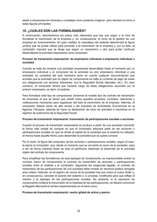   24
asistir a situaciones tan diversas y complejas como podamos imaginar, pero siempre en torno a
estas figuras principales.
10. ¿CUÁLES SON LAS FORMALIDADES?
A continuación, describiremos los pasos más relevantes que hay que seguir a la hora de
formalizar la transmisión de la empresa y, en consecuencia, el inicio de la gestión de una
empresa en funcionamiento. En gran medida, la naturaleza del cedente determinará la figura
jurídica que se puede utilizar para proceder a la transmisión de la empresa y, por su lado, el
comprador marcará que se tenga que seguir un mecanismo u otro para poder continuar
desarrollando la actividad empresarial como comprador.
Proceso de transmisión empresarial: de empresario individual a empresario individual o
sociedad
Cuando se trata de comprar una actividad empresarial desarrollada hasta el momento por un
empresario individual y el comprador de la actividad es otro empresario individual o una
sociedad, se considera del todo necesario tener en cuenta cualquier documentación que
acredite que la actividad que es objeto de compraventa se halla al corriente de pago de todas
sus obligaciones con terceros (tributarias, con la Seguridad Social, laborales, etc.). En caso
contrario, el comprador tendrá que hacerse cargo de estas obligaciones asumidas por el
anterior empresario, es decir, el cedente.
Para formalizar este tipo de compraventa, tomamos el modelo tipo de contrato de transmisión
de empresas al que se tienen que añadir todos aquellos acuerdos, contratos, relaciones y
notificaciones necesarias para regularizar del todo la transmisión de la empresa. Además, el
comprador deberá darse de alta censal y del Impuesto de Actividades Económicas en la
Agencia Tributaria, además de hacer la declaración de inicio de actividad e inscribirse en el
régimen de autónomos de la Seguridad Social.
Proceso de transmisión empresarial: transmisión de participaciones sociales o acciones
Cuando el proceso de transmisión empresarial se produce a partir de una sociedad mercantil,
la forma más simple de comprar es que el comprador adquiera parte de las acciones o
participaciones sociales en que se divide el capital de la sociedad que el cedente ha utilizado,
al menos hasta aquella fecha, para desarrollar la actividad que se quiere comprar.
Por lo tanto, la figura del comprador de las acciones o participaciones sociales, según el caso,
la ejerce el comprador, que, desde el momento que se convierte en socio de la sociedad, pasa
a ser de forma indirecta titular de todo el patrimonio destinado al desarrollo de la actividad
objeto del contrato de compraventa.
Para simplificar los formalismos de esta tipología de compraventa, es imprescindible anexar al
contrato marco de compraventa el contrato de transmisión de acciones o participaciones
sociales entre el cedente y el comprador. Siguiendo las exigencias legales, el contrato de
transmisión de las participaciones de una sociedad debe constar en escritura pública otorgada
ante notario. Además, en el registro de socios de la sociedad hay que incluir el nuevo titular y,
en consecuencia, cancelar el asiento del cedente o, si procede, modificarlo para que refleje el
número y la tipología de las participaciones sociales. No obstante, si la operación de
compraventa conlleva la transmisión de la totalidad de las participaciones, se deberá comunicar
al Registro Mercantil el cambio experimentado en el socio único.
Proceso de transmisión empresarial: cesión global de activo y pasivo
 