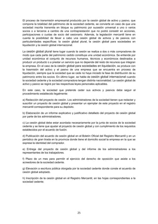   25
El proceso de transmisión empresarial producido por la cesión global de activo y pasivo, que
compone la totalidad del patrimonio de la sociedad cedente, se convierte en caso de que una
sociedad inscrita transmita en bloque su patrimonio por sucesión universal a uno o varios
socios o a terceros a cambio de una contraprestación que no podrá consistir en acciones,
participaciones o cuotas de socio del cesionario. Además, la legislación mercantil tiene en
cuenta la posibilidad de llevar a cabo una cesión global de activos y de pasivos con
particularidades específicas: la cesión global plural, la cesión global para sociedades en
liquidación y la cesión global internacional.
La cesión global plural tiene lugar cuando la cesión se realiza a dos o más compradores de
modo que cada parte del patrimonio cedido constituye una unidad económica. Se entiende por
unidad económica el conjunto de recursos humanos, técnicos y económicos destinados a
producir un producto o a prestar un servicio que no depende del resto de recursos que integran
la empresa. En el caso de la cesión global para sociedades en liquidación, se produce con
la trasmisión del activo y el pasivo de una empresa que se encuentra en proceso de
liquidación, siempre que la sociedad que se cede no haya iniciado la fase de distribución de su
patrimonio entre los socios. En último lugar, se habla de cesión global internacional cuando
la sociedad cedente y la sociedad compradora tengan distinta nacionalidad. La cesión global de
activo y pasivo se regirá por las respectivas leyes personales aplicables.
En este caso, la sociedad que pretende ceder sus activos y pasivos debe seguir el
procedimiento establecido legalmente:
a) Redacción del proyecto de cesión. Los administradores de la sociedad tienen que redactar y
suscribir un proyecto de cesión global y presentar un ejemplar de este proyecto en el registro
mercantil correspondiente para su depósito.
b) Elaboración de un informe explicativo y justificativo detallado del proyecto de cesión global
por parte de los administradores.
c) La cesión global debe estar acordada necesariamente por la junta de socios de la sociedad
cedente y se tiene que ajustar al proyecto de cesión global y con cumplimiento de los requisitos
establecidos por el acuerdo de fusión.
d) Publicación del acuerdo de cesión global en el Boletín Oficial del Registro Mercantil y en un
periódico de gran tirada en la provincia donde tiene el domicilio social la empresa en la que se
exprese la identidad del comprador.
e) Entrega del proyecto de cesión global y del informe de los administradores a los
representantes de los trabajadores.
f) Plazo de un mes para permitir el ejercicio del derecho de oposición que asiste a los
acreedores de la sociedad cedente.
g) Elevación a escritura pública otorgada por la sociedad cedente donde conste el acuerdo de
cesión global adoptado.
h) Inscripción de la cesión global en el Registro Mercantil, en las hojas correspondientes a la
sociedad cedente.
 