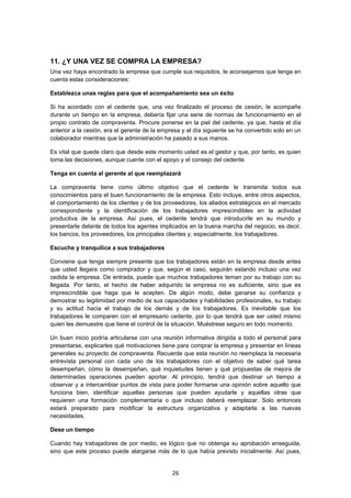   26
11. ¿Y UNA VEZ SE COMPRA LA EMPRESA?
Una vez haya encontrado la empresa que cumple sus requisitos, le aconsejamos que tenga en
cuenta estas consideraciones:
Establezca unas reglas para que el acompañamiento sea un éxito
Si ha acordado con el cedente que, una vez finalizado el proceso de cesión, le acompañe
durante un tiempo en la empresa, debería fijar una serie de normas de funcionamiento en el
propio contrato de compraventa. Procure ponerse en la piel del cedente, ya que, hasta el día
anterior a la cesión, era el gerente de la empresa y al día siguiente se ha convertido solo en un
colaborador mientras que la administración ha pasado a sus manos.
Es vital que quede claro que desde este momento usted es el gestor y que, por tanto, es quien
toma las decisiones, aunque cuente con el apoyo y el consejo del cedente.
Tenga en cuenta al gerente al que reemplazará
La compraventa tiene como último objetivo que el cedente le transmita todos sus
conocimientos para el buen funcionamiento de la empresa. Esto incluye, entre otros aspectos,
el comportamiento de los clientes y de los proveedores, los aliados estratégicos en el mercado
correspondiente y la identificación de los trabajadores imprescindibles en la actividad
productiva de la empresa. Así pues, el cedente tendrá que introducirle en su mundo y
presentarle delante de todos los agentes implicados en la buena marcha del negocio, es decir,
los bancos, los proveedores, los principales clientes y, especialmente, los trabajadores.
Escuche y tranquilice a sus trabajadores
Conviene que tenga siempre presente que los trabajadores están en la empresa desde antes
que usted llegara como comprador y que, según el caso, seguirán estando incluso una vez
cedida la empresa. De entrada, puede que muchos trabajadores teman por su trabajo con su
llegada. Por tanto, el hecho de haber adquirido la empresa no es suficiente, sino que es
imprescindible que haga que le acepten. De algún modo, debe ganarse su confianza y
demostrar su legitimidad por medio de sus capacidades y habilidades profesionales, su trabajo
y su actitud hacia el trabajo de los demás y de los trabajadores. Es inevitable que los
trabajadores le comparen con el empresario cedente, por lo que tendrá que ser usted mismo
quien les demuestre que tiene el control de la situación. Muéstrese seguro en todo momento.
Un buen inicio podría articularse con una reunión informativa dirigida a todo el personal para
presentarse, explicarles qué motivaciones tiene para comprar la empresa y presentar en líneas
generales su proyecto de compraventa. Recuerde que esta reunión no reemplaza la necesaria
entrevista personal con cada uno de los trabajadores con el objetivo de saber qué tarea
desempeñan, cómo la desempeñan, qué inquietudes tienen y qué propuestas de mejora de
determinadas operaciones pueden aportar. Al principio, tendrá que destinar un tiempo a
observar y a intercambiar puntos de vista para poder formarse una opinión sobre aquello que
funciona bien, identificar aquellas personas que pueden ayudarle y aquellas otras que
requieren una formación complementaria o que incluso deberá reemplazar. Solo entonces
estará preparado para modificar la estructura organizativa y adaptarla a las nuevas
necesidades.
Dese un tiempo
Cuando hay trabajadores de por medio, es lógico que no obtenga su aprobación enseguida,
sino que este proceso puede alargarse más de lo que había previsto inicialmente. Así pues,
 