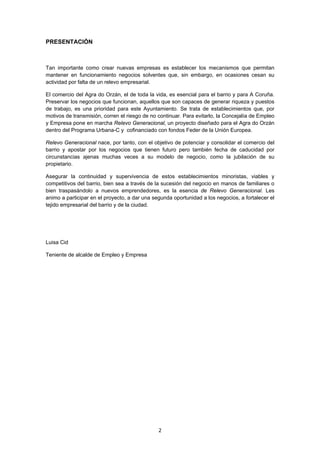   2
PRESENTACIÓN
Tan importante como crear nuevas empresas es establecer los mecanismos que permitan
mantener en funcionamiento negocios solventes que, sin embargo, en ocasiones cesan su
actividad por falta de un relevo empresarial.
El comercio del Agra do Orzán, el de toda la vida, es esencial para el barrio y para A Coruña.
Preservar los negocios que funcionan, aquellos que son capaces de generar riqueza y puestos
de trabajo, es una prioridad para este Ayuntamiento. Se trata de establecimientos que, por
motivos de transmisión, corren el riesgo de no continuar. Para evitarlo, la Concejalía de Empleo
y Empresa pone en marcha Relevo Generacional, un proyecto diseñado para el Agra do Orzán
dentro del Programa Urbana-C y cofinanciado con fondos Feder de la Unión Europea.
Relevo Generacional nace, por tanto, con el objetivo de potenciar y consolidar el comercio del
barrio y apostar por los negocios que tienen futuro pero también fecha de caducidad por
circunstancias ajenas muchas veces a su modelo de negocio, como la jubilación de su
propietario.
Asegurar la continuidad y supervivencia de estos establecimientos minoristas, viables y
competitivos del barrio, bien sea a través de la sucesión del negocio en manos de familiares o
bien traspasándolo a nuevos emprendedores, es la esencia de Relevo Generacional. Les
animo a participar en el proyecto, a dar una segunda oportunidad a los negocios, a fortalecer el
tejido empresarial del barrio y de la ciudad.
Luisa Cid
Teniente de alcalde de Empleo y Empresa
 