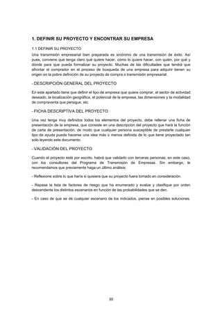   30
1. DEFINIR SU PROYECTO Y ENCONTRAR SU EMPRESA
1.1 DEFINIR SU PROYECTO
Una transmisión empresarial bien preparada es sinónimo de una transmisión de éxito. Así
pues, conviene que tenga claro qué quiere hacer, cómo lo quiere hacer, con quién, por qué y
dónde para que pueda formalizar su proyecto. Muchas de las dificultades que tendrá que
afrontar el comprador en el proceso de búsqueda de una empresa para adquirir tienen su
origen en la pobre definición de su proyecto de compra o transmisión empresarial.
- DESCRIPCIÓN GENERAL DEL PROYECTO
En este apartado tiene que definir el tipo de empresa que quiere comprar, el sector de actividad
deseado, la localización geográfica, el potencial de la empresa, las dimensiones y la modalidad
de compraventa que persigue, etc.
- FICHA DESCRIPTIVA DEL PROYECTO
Una vez tenga muy definidos todos los elementos del proyecto, debe rellenar una ficha de
presentación de la empresa, que consiste en una descripción del proyecto que hará la función
de carta de presentación, de modo que cualquier persona susceptible de prestarle cualquier
tipo de ayuda pueda hacerse una idea más o menos definida de lo que tiene proyectado tan
solo leyendo este documento.
- VALIDACIÓN DEL PROYECTO
Cuando el proyecto esté por escrito, habrá que validarlo con terceras personas; en este caso,
con los consultores del Programa de Transmisión de Empresas. Sin embargo, le
recomendamos que previamente haga un último análisis:
- Reflexione sobre lo que haría si quisiera que su proyecto fuera tomado en consideración.
- Repase la lista de factores de riesgo que ha enumerado y evalúe y clasifique por orden
descendente los distintos escenarios en función de las probabilidades que se den.
- En caso de que se dé cualquier escenario de los indicados, piense en posibles soluciones.
 