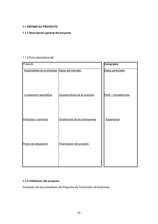   32
1.1 DEFINIR SU PROYECTO
1.1.1 Descripción general del proyecto
1.1.2 Ficha descriptiva del
Proyecto Comprador
Especialidad de la empresa Datos del mercado Datos personales
Localización geográfica Características de la empresa Perfil / competencias
Productos o servicios Condiciones de la compraventa Experiencia
Precio de adquisición Financiación del proyecto
        
1.1.3 Validación del proyecto
Contactar con los consultores del Programa de Transmisión de Empresas
 