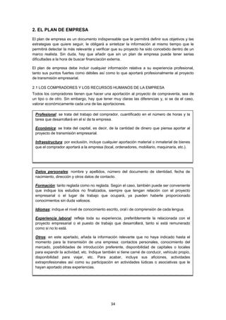   34
2. EL PLAN DE EMPRESA
El plan de empresa es un documento indispensable que le permitirá definir sus objetivos y las
estrategias que quiere seguir, le obligará a sintetizar la información al mismo tiempo que le
permitirá detectar la más relevante y verificar que su proyecto ha sido concebido dentro de un
marco realista. Sin duda, hay que añadir que sin un plan de empresa puede tener serias
dificultades a la hora de buscar financiación externa.
El plan de empresa debe incluir cualquier información relativa a su experiencia profesional,
tanto sus puntos fuertes como débiles así como lo que aportará profesionalmente al proyecto
de transmisión empresarial.
2.1 LOS COMPRADORES Y LOS RECURSOS HUMANOS DE LA EMPRESA
Todos los compradores tienen que hacer una aportación al proyecto de compraventa, sea de
un tipo o de otro. Sin embargo, hay que tener muy claras las diferencias y, si se da el caso,
valorar económicamente cada una de las aportaciones.
Datos personales: nombre y apellidos, número del documento de identidad, fecha de
nacimiento, dirección y otros datos de contacto.
Formación: tanto reglada como no reglada. Según el caso, también puede ser conveniente
que indique los estudios no finalizados, siempre que tengan relación con el proyecto
empresarial o el lugar de trabajo que ocupará, ya pueden haberle proporcionado
conocimientos sin duda valiosos.
Idiomas: indique el nivel de conocimiento escrito, oral i de comprensión de cada lengua.
Experiencia laboral: refleje toda su experiencia, preferiblemente la relacionada con el
proyecto empresarial o el puesto de trabajo que desarrollará, tanto si está remunerado
como si no lo está.
Otros: en este apartado, añada la información relevante que no haya indicado hasta el
momento para la transmisión de una empresa: contactos personales, conocimiento del
mercado, posibilidades de introducción preferente, disponibilidad de capitales o locales
para expandir la actividad, etc. Indique también si tiene carné de conducir, vehículo propio,
disponibilidad para viajar, etc. Para acabar, incluya sus aficiones, actividades
extraprofesionales así como su participación en actividades lúdicas o asociativas que le
hayan aportado otras experiencias.
Profesional: se trata del trabajo del comprador, cuantificado en el número de horas y la
tarea que desarrollará en el sí de la empresa.
Económica: se trata del capital, es decir, de la cantidad de dinero que piensa aportar al
proyecto de transmisión empresarial.
Infraestructura: por exclusión, incluye cualquier aportación material o inmaterial de bienes
que el comprador aportará a la empresa (local, ordenadores, mobiliario, maquinaria, etc.).
 
 