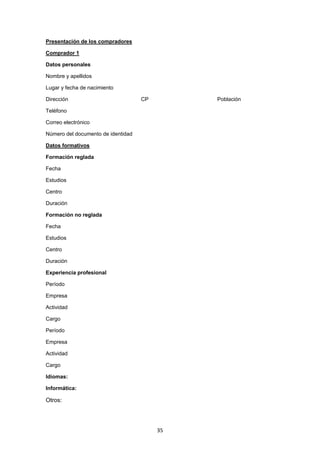   35
Presentación de los compradores
Comprador 1
Datos personales
Nombre y apellidos
Lugar y fecha de nacimiento
Dirección CP Población
Teléfono
Correo electrónico
Número del documento de identidad
Datos formativos
Formación reglada
Fecha
Estudios
Centro
Duración
Formación no reglada
Fecha
Estudios
Centro
Duración
Experiencia profesional
Período
Empresa
Actividad
Cargo
Período
Empresa
Actividad
Cargo
Idiomas:
Informática:
Otros:
 
