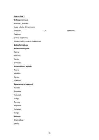   36
Comprador 2
Datos personales
Nombre y apellidos
Lugar y fecha de nacimiento
Dirección CP Población
Teléfono
Correo electrónico
Número del documento de identidad
Datos formativos
Formación reglada
Fecha
Estudios
Centro
Duración
Formación no reglada
Fecha
Estudios
Centro
Duración
Experiencia profesional
Período
Empresa
Actividad
Cargo
Período
Empresa
Actividad
Cargo
Idiomas:
Informática:
Otros:
 