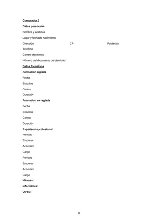   37
Comprador 3
Datos personales
Nombre y apellidos
Lugar y fecha de nacimiento
Dirección CP Población
Teléfono
Correo electrónico
Número del documento de identidad
Datos formativos
Formación reglada
Fecha
Estudios
Centro
Duración
Formación no reglada
Fecha
Estudios
Centro
Duración
Experiencia profesional
Período
Empresa
Actividad
Cargo
Período
Empresa
Actividad
Cargo
Idiomas:
Informática:
Otros:
 
