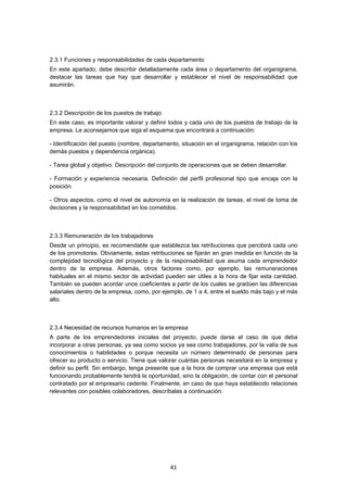  41
2.3.1 Funciones y responsabilidades de cada departamento
En este apartado, debe describir detalladamente cada área o departamento del organigrama,
destacar las tareas que hay que desarrollar y establecer el nivel de responsabilidad que
asumirán.
2.3.2 Descripción de los puestos de trabajo
En este caso, es importante valorar y definir todos y cada uno de los puestos de trabajo de la
empresa. Le aconsejamos que siga el esquema que encontrará a continuación:
- Identificación del puesto (nombre, departamento, situación en el organigrama, relación con los
demás puestos y dependencia orgánica).
- Tarea global y objetivo. Descripción del conjunto de operaciones que se deben desarrollar.
- Formación y experiencia necesaria. Definición del perfil profesional tipo que encaja con la
posición.
- Otros aspectos, como el nivel de autonomía en la realización de tareas, el nivel de toma de
decisiones y la responsabilidad en los cometidos.
2.3.3 Remuneración de los trabajadores
Desde un principio, es recomendable que establezca las retribuciones que percibirá cada uno
de los promotores. Obviamente, estas retribuciones se fijarán en gran medida en función de la
complejidad tecnológica del proyecto y de la responsabilidad que asuma cada emprendedor
dentro de la empresa. Además, otros factores como, por ejemplo, las remuneraciones
habituales en el mismo sector de actividad pueden ser útiles a la hora de fijar esta cantidad.
También se pueden acordar unos coeficientes a partir de los cuales se gradúen las diferencias
salariales dentro de la empresa, como, por ejemplo, de 1 a 4, entre el sueldo más bajo y el más
alto.
2.3.4 Necesidad de recursos humanos en la empresa
A parte de los emprendedores iniciales del proyecto, puede darse el caso de que deba
incorporar a otras personas, ya sea como socios ya sea como trabajadores, por la valía de sus
conocimientos o habilidades o porque necesita un número determinado de personas para
ofrecer su producto o servicio. Tiene que valorar cuántas personas necesitará en la empresa y
definir su perfil. Sin embargo, tenga presente que a la hora de comprar una empresa que está
funcionando probablemente tendrá la oportunidad, sino la obligación, de contar con el personal
contratado por el empresario cedente. Finalmente, en caso de que haya establecido relaciones
relevantes con posibles colaboradores, descríbalas a continuación.
 