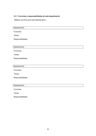   42
2.3 1. Funciones y responsabilidades de cada departamento
(Rellene una ficha para cada departamento.)
Departamento:
Funciones:
Tareas:
Responsabilidades:
Departamento:
Funciones:
Tareas:
Responsabilidades:
Departamento:
Funciones:
Tareas:
Responsabilidades:
Departamento:
Funciones:
Tareas:
Responsabilidades:
 
