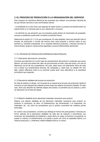   45
3. EL PROCESO DE PRODUCCIÓN O LA ORGANIZACIÓN DEL SERVICIO
Para empezar es importante diferenciar las empresas que realizan una actividad industrial de
las que ofrecen servicios o solo comercializan bienes:
- Un producto es un bien físico que después de haber sufrido un proceso de transformación se
puede ofrecer a un mercado para su uso, adquisición o consumo.
- Un servicio es una actuación que una empresa puede ofrecer sin transmisión de propiedad,
aunque su prestación puede estar vinculada a productos físicos.
Seleccione la opción (3.1 o 3.2) que corresponda. En este apartado, tiene que describir todo el
proceso de producción o circuito del servicio para cada producto o servicio sobre el que
centrará su actividad empresarial. Si su empresa fabricará productos y ofrecerá servicios al
mismo tiempo, tenga en cuenta ambos apartados y procure diferenciarlos claramente.
3.1 EL PROCESO DE PRODUCCIÓN (EMPRESAS INDUSTRIALES)
3.1.1 Descripción del producto o productos
Conviene que describa con mucho rigor las características del producto o productos que quiere
fabricar, de modo que quede bien claro de qué productos se trata, para qué sirven y en qué se
diferencian de los de sus competidores. Así pues, debe hacer una descripción física de cada
uno e indicar sus características técnicas, las variedades y, sobre todo, su utilidad. Por otro
lado, intente reflexionar sobre si su producto puede tener usos alternativos a la necesidad
primordial a que responde.
3.1.2 Descripción detallada del proceso de producción
Se trata de explicar (o dibujar, con la ayuda de un esquema) el proceso de producción desde el
momento en que adquiere las materias primas hasta que obtiene el producto acabado. En este
caso, tiene que describir las distintas etapas del proceso, la actividad que se produce y cómo
se relacionan con el resto de etapas.
3.1.3 Relación detallada de los elementos materiales necesarios para producir
Elabore una relación detallada de los elementos materiales necesarios para producir su
producto (o productos), es decir, la infraestructura, las herramientas y la maquinaria, los
materiales, etc., así como los proveedores que le podrían suministrar las materias primas
esenciales.
En cuanto a los proveedores, conviene que obtenga al menos tres presupuestos o facturas pro
forma, además de la descripción detallada de cada tipo de máquina o herramienta, sus
consumos, las necesidades de instalación y quién está a su cargo, la duración y la garantía, la
puesta en marcha, el mantenimiento y la puesta a punto, así como la capacidad óptima y la
máxima producción, y, finalmente, deberá reflejarlo todo en un anexo.
 