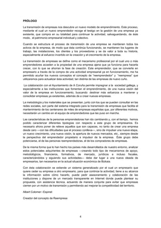   4
PRÓLOGO
La transmisión de empresas nos descubre un nuevo modelo de emprendimiento. Este proceso,
mediante el cual un nuevo emprendedor recoge el testigo en la gestión de una empresa ya
existente, que compra en su totalidad para continuar la actividad, salvaguardando, de éste
modo, el patrimonio empresarial individual y colectivo.
Cuando se estructura el proceso de transmisión de una empresa se mantienen todos los
activos de la empresa, de modo que ésta continúa funcionando, se mantienen los lugares de
trabajo, las instalaciones, los clientes y los proveedores y se da valor a toda su historia,
especialmente al esfuerzo invertido en la creación y el crecimiento de la empresa.
La transmisión de empresas se define como el mecanismo profesional por el cual uno o más
emprendedores acceden a la propiedad de una empresa ajena que ya funciona para hacerla
crecer, con lo que se ahorran la fase de creación. Este emprendedor, que se convierte en
empresario a través de la compra de una actividad empresarial ya en funcionamiento, me ha
permitido acuñar los nuevos conceptos el concepto de “reemprendedor” y “reempresa” que
utilizaremos para actualizar ésta actividad, tan distinta de las empresas de nuevo cuño.
La colaboración con el Ayuntamiento de A Coruña permite impregnar a la sociedad gallega, y
especialmente a las instituciones que fomentan el emprendimiento, de una nueva visión del
valor de la empresa en funcionamiento, buscando destinar más esfuerzos a mantener y
consolidar empresas ya existentes, además de a crear nuevas empresas.
La metodología y los materiales que se presentan, junto con los que se pueden consultar en las
redes sociales, son parte del sistema integrado para la transmisión de empresas que facilita el
mantenimiento de los centenares de miles de empresas españolas que, por diferentes motivos,
necesitarán un cambio en el equipo de emprendedores que las puso en marcha.
Las características de la personas emprendedoras han ido cambiando y, con el tiempo, hemos
podido caracterizar diferentes tipologías con respecto a este grupo de empresarios. Es
necesario ahora poner de relieve aquellos que son capaces, no tanto de crear una empresa
desde cero —con las dificultades que el proceso conlleva—, sino de impulsar una nueva etapa,
un nuevo crecimiento, una nueva visión, la apertura de nuevos mercados, etc., siempre desde
la perspectiva del emprendedor propietario e impulsor de la empresa. Éste grupo debe
potenciarse, el de las personas reemprendedoras, el de los compradores de empresas.
De la misma forma que lo han hecho los países más desarrollados de nuestro entorno, analizar
estos potenciales adquirientes de empresas —creando todo tipo de mecanismos de apoyo,
metodológicos, financieros, formativos, de mercado, jurídicos e incluso fiscales,
caracterizándolos y siguiendo sus actividades— debe dar lugar a una nueva oleada de
empresarios, tan necesarios en la actual situación económica de Bizkaia.
Con ésta colaboración se extiende un sistema generalizado por el cual un empresario que
quiere ceder su empresa a otro empresario, para que continúe la actividad, tiene a su alcance
la información sobre cómo hacerlo, puede pedir asesoramiento y colaboración de las
instituciones y dispone de un mercado transparente en Internet donde puede plantear su
propuesta, con asistencia técnica, actuando de manera conjunta para evitar que empresas
cierren por un motivo de transmisión y permitiendo así mejorar la competitividad del territorio.
Albert Colomer i Espinet
Creador del concepto de Reempresa
 