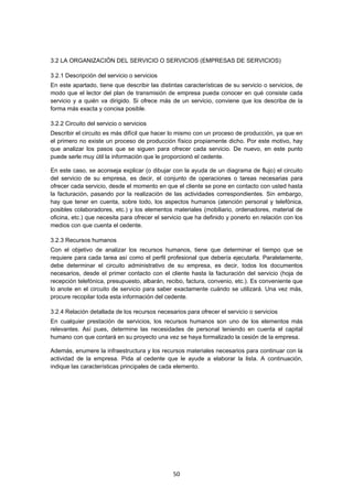   50
3.2 LA ORGANIZACIÓN DEL SERVICIO O SERVICIOS (EMPRESAS DE SERVICIOS)
3.2.1 Descripción del servicio o servicios
En este apartado, tiene que describir las distintas características de su servicio o servicios, de
modo que el lector del plan de transmisión de empresa pueda conocer en qué consiste cada
servicio y a quién va dirigido. Si ofrece más de un servicio, conviene que los describa de la
forma más exacta y concisa posible.
3.2.2 Circuito del servicio o servicios
Describir el circuito es más difícil que hacer lo mismo con un proceso de producción, ya que en
el primero no existe un proceso de producción físico propiamente dicho. Por este motivo, hay
que analizar los pasos que se siguen para ofrecer cada servicio. De nuevo, en este punto
puede serle muy útil la información que le proporcionó el cedente.
En este caso, se aconseja explicar (o dibujar con la ayuda de un diagrama de flujo) el circuito
del servicio de su empresa, es decir, el conjunto de operaciones o tareas necesarias para
ofrecer cada servicio, desde el momento en que el cliente se pone en contacto con usted hasta
la facturación, pasando por la realización de las actividades correspondientes. Sin embargo,
hay que tener en cuenta, sobre todo, los aspectos humanos (atención personal y telefónica,
posibles colaboradores, etc.) y los elementos materiales (mobiliario, ordenadores, material de
oficina, etc.) que necesita para ofrecer el servicio que ha definido y ponerlo en relación con los
medios con que cuenta el cedente.
3.2.3 Recursos humanos
Con el objetivo de analizar los recursos humanos, tiene que determinar el tiempo que se
requiere para cada tarea así como el perfil profesional que debería ejecutarla. Paralelamente,
debe determinar el circuito administrativo de su empresa, es decir, todos los documentos
necesarios, desde el primer contacto con el cliente hasta la facturación del servicio (hoja de
recepción telefónica, presupuesto, albarán, recibo, factura, convenio, etc.). Es conveniente que
lo anote en el circuito de servicio para saber exactamente cuándo se utilizará. Una vez más,
procure recopilar toda esta información del cedente.
3.2.4 Relación detallada de los recursos necesarios para ofrecer el servicio o servicios
En cualquier prestación de servicios, los recursos humanos son uno de los elementos más
relevantes. Así pues, determine las necesidades de personal teniendo en cuenta el capital
humano con que contará en su proyecto una vez se haya formalizado la cesión de la empresa.
Además, enumere la infraestructura y los recursos materiales necesarios para continuar con la
actividad de la empresa. Pida al cedente que le ayude a elaborar la lista. A continuación,
indique las características principales de cada elemento.
 