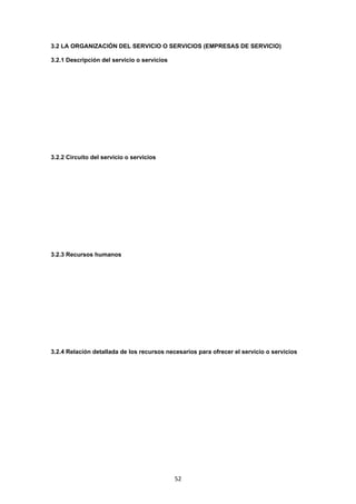   52
3.2 LA ORGANIZACIÓN DEL SERVICIO O SERVICIOS (EMPRESAS DE SERVICIO)
3.2.1 Descripción del servicio o servicios
3.2.2 Circuito del servicio o servicios
3.2.3 Recursos humanos
3.2.4 Relación detallada de los recursos necesarios para ofrecer el servicio o servicios
 
