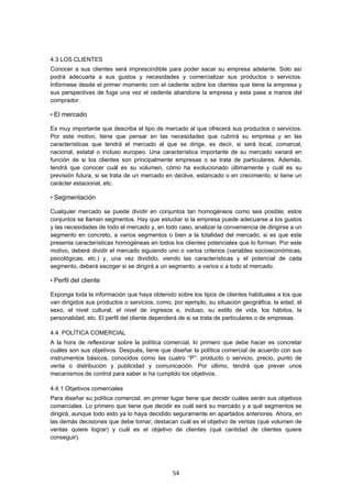   54
4.3 LOS CLIENTES
Conocer a sus clientes será imprescindible para poder sacar su empresa adelante. Solo así
podrá adecuarla a sus gustos y necesidades y comercializar sus productos o servicios.
Infórmese desde el primer momento con el cedente sobre los clientes que tiene la empresa y
sus perspectivas de fuga una vez el cedente abandone la empresa y esta pase a manos del
comprador.
• El mercado
Es muy importante que describa el tipo de mercado al que ofrecerá sus productos o servicios.
Por este motivo, tiene que pensar en las necesidades que cubrirá su empresa y en las
características que tendrá el mercado al que se dirige, es decir, si será local, comarcal,
nacional, estatal o incluso europeo. Una característica importante de su mercado variará en
función de si los clientes son principalmente empresas o se trata de particulares. Además,
tendrá que conocer cuál es su volumen, cómo ha evolucionado últimamente y cuál es su
previsión futura, si se trata de un mercado en declive, estancado o en crecimiento, si tiene un
carácter estacional, etc.
• Segmentación
Cualquier mercado se puede dividir en conjuntos tan homogéneos como sea posible; estos
conjuntos se llaman segmentos. Hay que estudiar si la empresa puede adecuarse a los gustos
y las necesidades de todo el mercado y, en todo caso, analizar la conveniencia de dirigirse a un
segmento en concreto, a varios segmentos o bien a la totalidad del mercado, si es que este
presenta características homogéneas en todos los clientes potenciales que lo forman. Por este
motivo, deberá dividir el mercado siguiendo uno o varios criterios (variables socioeconómicas,
psicológicas, etc.) y, una vez dividido, viendo las características y el potencial de cada
segmento, deberá escoger si se dirigirá a un segmento, a varios o a todo el mercado.
• Perfil del cliente
Exponga toda la información que haya obtenido sobre los tipos de clientes habituales a los que
van dirigidos sus productos o servicios, como, por ejemplo, su situación geográfica, la edad, el
sexo, el nivel cultural, el nivel de ingresos e, incluso, su estilo de vida, los hábitos, la
personalidad, etc. El perfil del cliente dependerá de si se trata de particulares o de empresas.
4.4. POLÍTICA COMERCIAL
A la hora de reflexionar sobre la política comercial, lo primero que debe hacer es concretar
cuáles son sus objetivos. Después, tiene que diseñar la política comercial de acuerdo con sus
instrumentos básicos, conocidos como las cuatro “P”: producto o servicio, precio, punto de
venta o distribución y publicidad y comunicación. Por último, tendrá que prever unos
mecanismos de control para saber si ha cumplido los objetivos.
4.4.1 Objetivos comerciales
Para diseñar su política comercial, en primer lugar tiene que decidir cuáles serán sus objetivos
comerciales. Lo primero que tiene que decidir es cuál será su mercado y a qué segmentos se
dirigirá, aunque todo esto ya lo haya decidido seguramente en apartados anteriores. Ahora, en
las demás decisiones que debe tomar, destacan cuál es el objetivo de ventas (qué volumen de
ventas quiere lograr) y cuál es el objetivo de clientes (qué cantidad de clientes quiere
conseguir).
 