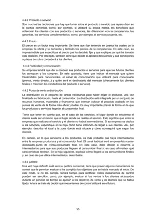   55
4.4.2 Producto o servicio
Son muchas las decisiones que hay que tomar sobre el producto o servicio que repercutirán en
la política comercial, como, por ejemplo, si utilizará su propia marca, los beneficios que
obtendrán los clientes con sus productos o servicios, las diferencian con la competencia, las
garantías, los servicios complementarios, como, por ejemplo, el servicio posventa, etc.
4.4.3 Precio
El precio es un factor muy importante. Se tiene que fijar teniendo en cuenta los costes de la
empresa, la oferta y la demanda y también los precios de la competencia. En este caso, es
imprescindible que especifique el precio que ha decidido fijar y que explique por qué ha tomado
esta decisión. Por otro lado, también tiene que decidir si aplicará descuentos y qué condiciones
o plazos de cobro concederá a los clientes.
4.4.4 Publicidad y comunicación
Su empresa tendrá que dar a conocer sus productos o servicios para que los futuros clientes
los conozcan y los compren. En este apartado, tiene que indicar el mensaje que quiere
transmitirles para convencerles, el canal de comunicación que utilizará para comunicarlo
(prensa, venta directa...) y quién será el destinatario del mensaje (directamente los clientes
finales o más bien los vendedores del producto o servicio).
4.4.5 Punto de venta o distribución
La distribución es el conjunto de tareas necesarias para hacer llegar el producto, una vez
finalizada su fabricación, hasta el consumidor. La distribución está integrada por un conjunto de
recursos humanos, materiales y financieros que intentan colocar el producto acabado en los
puntos de venta de la forma más eficaz posible. Es muy importante prever la forma en la que
los productos o servicios llegarán al consumidor final.
Tiene que tener en cuenta que, en el caso de los servicios, el lugar donde se encuentra el
cliente suele ser el mismo que el lugar donde se realiza el servicio. Esto significa que entre la
empresa que realizará el servicio y el cliente no habrá intermediarios. Si su empresa se dedica
a los servicios, especifique en la hoja cómo tiene intención de llegar a sus clientes. Así, por
ejemplo, describa el local y la zona donde está situado y cómo conseguirá que vayan los
clientes.
En cambio, en lo que concierne a los productos, es más probable que haya intermediarios
entre la empresa productora y el consumidor final. El canal habitual será empresa-fabricante-
distribuidor-punto de venta-consumidor final. En este caso, debe decidir si recurrirá a
intermediarios para que sus productos lleguen al consumidor final y, en caso afirmativo, qué
características tendrán. En la hoja siguiente, explique cómo llegará a los consumidores finales
y, en caso de que utilice intermediarios, descríbalos.
4.4.6 Control
Una vez haya definido cuál será su política comercial, tiene que prever algunos mecanismos de
control que le permitan evaluar si ha cumplido los objetivos que se había marcado al inicio. De
este modo, si no los cumple, tendrá tiempo para rectificar. Estos mecanismos de control
pueden ser sencillos, como, por ejemplo, evaluar si las ventas y los clientes alcanzados
durante un período de tiempo se ajustan a los objetivos de venta y de clientes que se había
fijado. Ahora se trata de decidir qué mecanismos de control utilizará en el futuro.
 