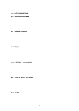   57
4.4 POLÍTICA COMERCIAL
4.4.1 Objetivos comerciales
4.4.2 Producto o servicio
4.4.3 Precio
4.4.4 Publicidad y comunicación
4.4.5 Punto de venta o distribución
4.4.6 Control
 