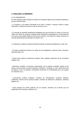   58
5. ANALIZAR LA EMPRESA
5.1 EL DIAGNÓSTICO
En este apartado puede recopilar los datos de la empresa objetivo que considere relevantes y
que son de fácil acceso:
• La empresa y sus locales (notoriedad de la marca / insignia / empresa, historia y logros
alcanzados, superficie de venta en caso de comercios, etc.).
• El mercado de actividad (localización estratégica que hay que tener en cuenta a la hora de
valorar los fondos de comercio, posibles obras urbanísticas proyectadas por el Ayuntamiento
en la zona y que puedan afectar el volumen de comercio, si se trata de un lugar concurrido, el
mercado potencial para la actividad en cuestión, etc.).
• La clientela y la política comercial (el perfil del cliente, las ofertas de fidelización, la web, etc.)
• El equipo profesional (volumen de ventas de los trabajadores, personas clave, formación,
próximas bajas, etc.).
• Activos para producir (condiciones actuales, valor, posibles violaciones de las normativas
vigentes, etc.).
• Elementos contables y financieros (presentación de los estados contables, estado de los
activos y de los pasivos, servicios bancarios, préstamos y “leasings” en curso, elementos fuera
de balance, como, por ejemplo, contingentes, elementos no contabilizados pero que pueden
ser valorados, etc.).
• Documentos jurídicos (estatutos, contratos de arrendamiento comercial, patentes,
certificados, informe de las cuentas anuales, contratos de distribución, préstamos, auditorías
legales, etc.).
• Otros aspectos de interés (relación con los clientes, miembros de la familia que son
asalariados de la empresa, conflictos, etc.).
 