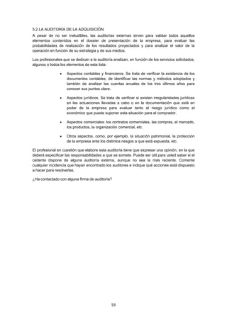   59
5.2 LA AUDITORÍA DE LA ADQUISICIÓN
A pesar de no ser ineludibles, las auditorías externas sirven para validar todos aquellos
elementos contenidos en el dossier de presentación de la empresa, para evaluar las
probabilidades de realización de los resultados proyectados y para analizar el valor de la
operación en función de su estrategia y de sus medios.
Los profesionales que se dedican a la auditoría analizan, en función de los servicios solicitados,
algunos o todos los elementos de esta lista:
 Aspectos contables y financieros. Se trata de verificar la existencia de los
documentos contables, de identificar las normas y métodos adoptados y
también de analizar las cuentas anuales de los tres últimos años para
conocer sus puntos clave.
 Aspectos jurídicos. Se trata de verificar si existen irregularidades jurídicas
en las actuaciones llevadas a cabo o en la documentación que está en
poder de la empresa para evaluar tanto el riesgo jurídico como el
económico que puede suponer esta situación para el comprador.
 Aspectos comerciales: los contratos comerciales, las compras, el mercado,
los productos, la organización comercial, etc.
 Otros aspectos, como, por ejemplo, la situación patrimonial, la protección
de la empresa ante los distintos riesgos a que está expuesta, etc.
El profesional en cuestión que elabore esta auditoría tiene que expresar una opinión, en la que
deberá especificar las responsabilidades a que se somete. Puede ser útil para usted saber si el
cedente dispone de alguna auditoría externa, aunque no sea la más reciente. Comente
cualquier incidencia que hayan encontrado los auditores e indique qué acciones está dispuesto
a hacer para resolverlas.
¿Ha contactado con alguna firma de auditoría?
 