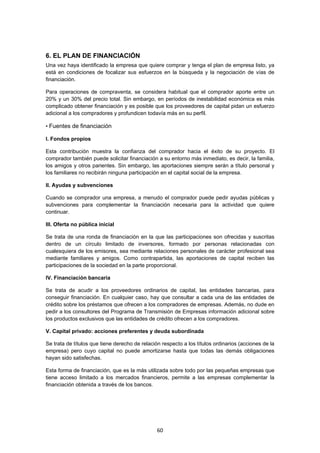   60
6. EL PLAN DE FINANCIACIÓN
Una vez haya identificado la empresa que quiere comprar y tenga el plan de empresa listo, ya
está en condiciones de focalizar sus esfuerzos en la búsqueda y la negociación de vías de
financiación.
Para operaciones de compraventa, se considera habitual que el comprador aporte entre un
20% y un 30% del precio total. Sin embargo, en períodos de inestabilidad económica es más
complicado obtener financiación y es posible que los proveedores de capital pidan un esfuerzo
adicional a los compradores y profundicen todavía más en su perfil.
• Fuentes de financiación
I. Fondos propios
Esta contribución muestra la confianza del comprador hacia el éxito de su proyecto. El
comprador también puede solicitar financiación a su entorno más inmediato, es decir, la familia,
los amigos y otros parientes. Sin embargo, las aportaciones siempre serán a título personal y
los familiares no recibirán ninguna participación en el capital social de la empresa.
II. Ayudas y subvenciones
Cuando se comprador una empresa, a menudo el comprador puede pedir ayudas públicas y
subvenciones para complementar la financiación necesaria para la actividad que quiere
continuar.
III. Oferta no pública inicial
Se trata de una ronda de financiación en la que las participaciones son ofrecidas y suscritas
dentro de un círculo limitado de inversores, formado por personas relacionadas con
cualesquiera de los emisores, sea mediante relaciones personales de carácter profesional sea
mediante familiares y amigos. Como contrapartida, las aportaciones de capital reciben las
participaciones de la sociedad en la parte proporcional.
IV. Financiación bancaria
Se trata de acudir a los proveedores ordinarios de capital, las entidades bancarias, para
conseguir financiación. En cualquier caso, hay que consultar a cada una de las entidades de
crédito sobre los préstamos que ofrecen a los compradores de empresas. Además, no dude en
pedir a los consultores del Programa de Transmisión de Empresas información adicional sobre
los productos exclusivos que las entidades de crédito ofrecen a los compradores.
V. Capital privado: acciones preferentes y deuda subordinada
Se trata de títulos que tiene derecho de relación respecto a los títulos ordinarios (acciones de la
empresa) pero cuyo capital no puede amortizarse hasta que todas las demás obligaciones
hayan sido satisfechas.
Esta forma de financiación, que es la más utilizada sobre todo por las pequeñas empresas que
tiene acceso limitado a los mercados financieros, permite a las empresas complementar la
financiación obtenida a través de los bancos.
 