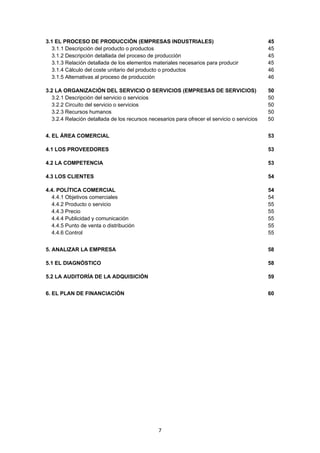   7
3.1 EL PROCESO DE PRODUCCIÓN (EMPRESAS INDUSTRIALES) 45
3.1.1 Descripción del producto o productos 45
3.1.2 Descripción detallada del proceso de producción 45
3.1.3 Relación detallada de los elementos materiales necesarios para producir 45
3.1.4 Cálculo del coste unitario del producto o productos 46
3.1.5 Alternativas al proceso de producción 46
3.2 LA ORGANIZACIÓN DEL SERVICIO O SERVICIOS (EMPRESAS DE SERVICIOS) 50
3.2.1 Descripción del servicio o servicios 50
3.2.2 Circuito del servicio o servicios 50
3.2.3 Recursos humanos 50
3.2.4 Relación detallada de los recursos necesarios para ofrecer el servicio o servicios 50
4. EL ÁREA COMERCIAL 53
4.1 LOS PROVEEDORES 53
4.2 LA COMPETENCIA 53
4.3 LOS CLIENTES 54
4.4. POLÍTICA COMERCIAL 54
4.4.1 Objetivos comerciales 54
4.4.2 Producto o servicio 55
4.4.3 Precio 55
4.4.4 Publicidad y comunicación 55
4.4.5 Punto de venta o distribución 55
4.4.6 Control 55
5. ANALIZAR LA EMPRESA 58
5.1 EL DIAGNÓSTICO 58
5.2 LA AUDITORÍA DE LA ADQUISICIÓN 59
6. EL PLAN DE FINANCIACIÓN 60
 