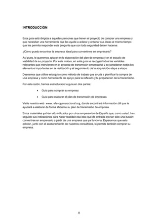   8
INTRODUCCIÓN
Esta guía está dirigida a aquellas personas que tienen el proyecto de comprar una empresa y
que necesitan una herramienta que les ayude a aclarar y ordenar sus ideas al mismo tiempo
que les permita responder esta pregunta que con toda seguridad deben hacerse:
¿Cómo puedo encontrar la empresa ideal para convertirme en empresario?
Así pues, le queremos apoyar en la elaboración del plan de empresa y en el estudio de
viabilidad de su proyecto. Por este motivo, en esta guía se recogen todas las variables
relevantes que intervienen en el proceso de transmisión empresarial y se consideran todos los
elementos importantes en la realización y el seguimiento de la adquisición etapa a etapa.
Deseamos que utilice esta guía como método de trabajo que ayuda a planificar la compra de
una empresa y como herramienta de apoyo para la reflexión y la preparación de la transmisión.
Por esta razón, hemos estructurado la guía en dos partes:
 Guía para comprar su empresa
 Guía para elaborar el plan de transmisión de empresas
Visite nuestra web www.relevogeneracional.org, donde encontrará información útil que le
ayudará a elaborar de forma eficiente su plan de transmisión de empresa.
Estos materiales ya han sido utilizados por otros empresarios de España que, como usted, han
seguido sus indicaciones para hacer realidad esa idea que de entrada era tan solo una ilusión:
convertirse en empresario a partir de una empresa que ya funciona. Esperamos que esta
edición, junto con el asesoramiento de nuestros consultores, le permita también comprar su
empresa.
 