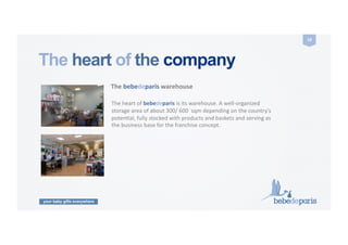 your baby gifts everywhere
18	
  
The heart of the company
The	
  bebedeparis	
  warehouse	
  
The	
  heart	
  of	
  bebedeparis	
  is	
  its	
  warehouse.	
  A	
  well-­‐organized	
  
storage	
  area	
  of	
  about	
  300/	
  600	
  	
  sqm	
  depending	
  on	
  the	
  country’s	
  
potenCal,	
  fully	
  stocked	
  with	
  products	
  and	
  baskets	
  and	
  serving	
  as	
  
the	
  business	
  base	
  for	
  the	
  franchise	
  concept.	
  
 
