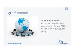 your baby gifts everywhere
21	
  
1st reason
The	
  future	
  is	
  online:	
  	
  
e-­‐commerce	
  and	
  mobile	
  
commerce	
  in	
  Europe	
  2013:	
  
€280	
  billion,	
  +	
  20%	
  (every	
  
year).	
  
 