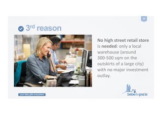 your baby gifts everywhere
23	
  
3rd reason
No	
  high	
  street	
  retail	
  store	
  	
  
is	
  needed:	
  only	
  a	
  local	
  
warehouse	
  (around	
  
300-­‐500	
  sqm	
  on	
  the	
  
outskirts	
  of	
  a	
  large	
  city)	
  
with	
  no	
  major	
  investment	
  
outlay.	
  
 
