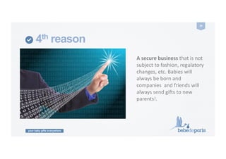 your baby gifts everywhere
24	
  
4th reason
A	
  secure	
  business	
  that	
  is	
  not	
  
subject	
  to	
  fashion,	
  regulatory	
  	
  
changes,	
  etc.	
  Babies	
  will	
  
always	
  be	
  born	
  and	
  
companies	
  	
  and	
  friends	
  will	
  
always	
  send	
  gi9s	
  to	
  new	
  
parents!.	
  
 