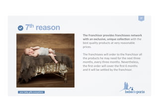 your baby gifts everywhere
27	
  
7th reason
The	
  Franchisor	
  provides	
  franchisees	
  network	
  
with	
  an	
  exclusive,	
  unique	
  collecZon	
  with	
  the	
  
best	
  quality	
  products	
  at	
  very	
  reasonable	
  
prices.	
  
The	
  franchisees	
  will	
  order	
  to	
  the	
  franchisor	
  all	
  
the	
  products	
  he	
  may	
  need	
  for	
  the	
  next	
  three	
  
months,	
  every	
  three	
  months.	
  Nevertheless,	
  
the	
  ﬁrst	
  order	
  will	
  cover	
  the	
  ﬁrst	
  6	
  months	
  
and	
  it	
  will	
  be	
  selled	
  by	
  the	
  franchisor.	
  
 