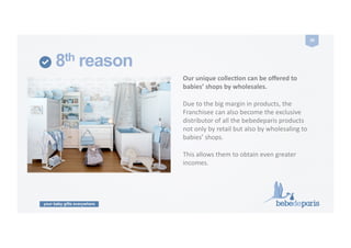 your baby gifts everywhere
28	
  
8th reason
Our	
  unique	
  collecZon	
  can	
  be	
  oﬀered	
  to	
  
babies’	
  shops	
  by	
  wholesales.	
  
Due	
  to	
  the	
  big	
  margin	
  in	
  products,	
  the	
  
Franchisee	
  can	
  also	
  become	
  the	
  exclusive	
  
distributor	
  of	
  all	
  the	
  bebedeparis	
  products	
  
not	
  only	
  by	
  retail	
  but	
  also	
  by	
  wholesaling	
  to	
  
babies’	
  shops.	
  	
  
This	
  allows	
  them	
  to	
  obtain	
  even	
  greater	
  
incomes.	
  
 
