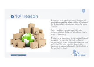 your baby gifts everywhere
30	
  
10th reason
Orders	
  from	
  other	
  franchisees	
  across	
  the	
  world	
  will	
  
beneﬁt	
  all	
  the	
  franchise	
  network,	
  taking advantage of
the digital marketing investment across the entire
network.
Every franchisee invests around 13% of its
turnover in its own digital marketing to get orders
online in his country.
The sum of all franchisees’ investments will benefit
everyone. For example, there will be Spanish
companies with employees in other countries, such
as Mexico. The order is paid in Spain but the
franchisee in Mexico will dispatch it and get paid by
the company in Spain.
 
