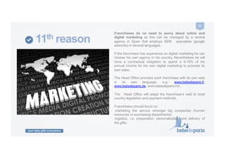 your baby gifts everywhere
31	
  
11th reason
Franchisees do no need to worry about online and
digital marketing as this can be managed by a central
agency in Spain that employs SEM specialists (google
adwords) in several languages.
If the franchisee has experience on digital marketing he can
choose his own agency in his country. Nevertheless he will
have a contractual obligation to spend a 9-15% of his
annual income for his own digital marketing to promote its
own sales.
The Head Office provides each franchisee with its own web
in its own language. e.g.: www.bebedeparis.fr,
www.bebedeparis.de, www.bebedeparis.mx…
The Head Office will adapt the franchisee’s web to local
country legislation and payment methods.
Franchisees should focus on:
.marketing the service amongst big companies (human
resources or purchasing departments)
.logistics, i.e. preparation, personalization and delivery of
the gifts.
 