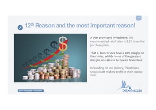 your baby gifts everywhere
32	
  
12th Reason and the most important reason!
A	
  very	
  proﬁtable	
  investment:	
  the	
  	
  
recommended	
  retail	
  price	
  is	
  3.10	
  Cmes	
  the	
  
purchase	
  price.	
  
That	
  is,	
  franchisees	
  have	
  a	
  70%	
  margin	
  on	
  
their	
  sales,	
  which	
  is	
  one	
  of	
  the	
  greatest	
  
margins	
  on	
  sales	
  in	
  European	
  Franchises.	
  
Depending	
  on	
  the	
  country,	
  franchisees	
  
should	
  start	
  making	
  proﬁt	
  in	
  their	
  second	
  
year.	
  
 