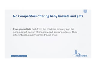 your baby gifts everywhere
43	
  
No	
  CompeZtors	
  oﬀering	
  baby	
  baskets	
  and	
  gi9s	
  
•  Few generalists both from the childcare industry and the
generalist gift sector, offering low-end similar products. Their
differentiation usually comes trough price.
 