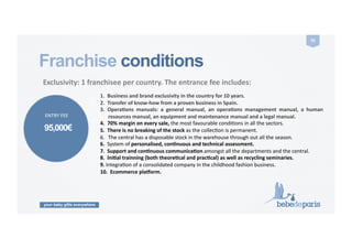 your baby gifts everywhere
50	
  
Franchise conditions
	
  Exclusivity:	
  1	
  franchisee	
  per	
  country.	
  The	
  entrance	
  fee	
  includes:	
  	
  	
  
1.  Business	
  and	
  brand	
  exclusivity	
  in	
  the	
  country	
  for	
  10	
  years.	
  
2.  Transfer	
  of	
  know-­‐how	
  from	
  a	
  proven	
  business	
  in	
  Spain.	
  	
  
3.  OperaZons	
   manuals:	
   a	
   general	
   manual,	
   an	
   operaZons	
   management	
   manual,	
   a	
   human	
  
resources	
  manual,	
  an	
  equipment	
  and	
  maintenance	
  manual	
  and	
  a	
  legal	
  manual.	
  
4.  70%	
  margin	
  on	
  every	
  sale,	
  the	
  most	
  favourable	
  condiCons	
  in	
  all	
  the	
  sectors.	
  
5.  There	
  is	
  no	
  breaking	
  of	
  the	
  stock	
  as	
  the	
  collecCon	
  is	
  permanent.	
  
6.  The	
  central	
  has	
  a	
  disposable	
  stock	
  in	
  the	
  warehouse	
  through	
  out	
  all	
  the	
  season.	
  
6.	
  	
  System	
  of	
  personalised,	
  conZnuous	
  and	
  technical	
  assessment.	
  
7.	
  	
  Support	
  and	
  conZnuous	
  communicaZon	
  amongst	
  all	
  the	
  departments	
  and	
  the	
  central.	
  
8.	
  	
  IniZal	
  trainning	
  (both	
  theoreZcal	
  and	
  pracZcal)	
  as	
  well	
  as	
  recycling	
  seminaries.	
  
9.	
  IntegraCon	
  of	
  a	
  consolidated	
  company	
  in	
  the	
  childhood	
  fashion	
  business.	
  
10.	
  	
  Ecommerce	
  planorm.	
  
95,000€
ENTRY	
  FEE	
  
 