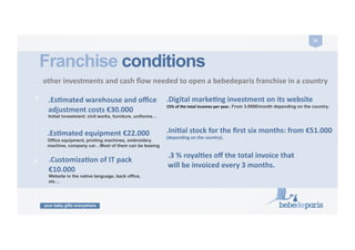 your baby gifts everywhere
51	
  
.CustomizaZon	
  of	
  IT	
  pack	
  
€10.000	
  	
  
Website in the native language, back office,
etc…
Franchise conditions
	
  other	
  investments	
  and	
  cash	
  ﬂow	
  needed	
  to	
  open	
  a	
  bebedeparis	
  franchise	
  in	
  a	
  country	
  	
  	
  
.Digital	
  markeZng	
  investment	
  on	
  its	
  website	
  
15%	
  of	
  the	
  total	
  incomes	
  per	
  year..	
  From 3.000€/month depending on the country.
.IniZal	
  stock	
  for	
  the	
  ﬁrst	
  six	
  months:	
  from	
  €51.000	
  
(depending	
  on	
  the	
  country).	
  
ENTRANCE	
  FEE	
  
.EsZmated	
  warehouse	
  and	
  oﬃce	
  
adjustment	
  costs	
  €30.000	
  
Initial investment: civil works, furniture, uniforms…
.3	
  %	
  royalZes	
  oﬀ	
  the	
  total	
  invoice	
  that	
  
will	
  be	
  invoiced	
  every	
  3	
  months.	
  
.EsZmated	
  equipment	
  €22.000	
  
Office equipment, printing machines, embroidery
machine, company car…Most of them can be leasing
 