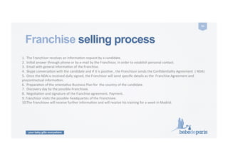 your baby gifts everywhere
54	
  
Franchise selling process
1.	
  	
  The	
  Franchisor	
  receives	
  an	
  informaCon	
  request	
  by	
  a	
  candidate.	
  
2.	
  	
  IniCal	
  answer	
  through	
  phone	
  or	
  by	
  e-­‐mail	
  by	
  the	
  Franchisor,	
  in	
  order	
  to	
  establish	
  personal	
  contact.	
  
3.	
  	
  Email	
  with	
  general	
  informaCon	
  of	
  the	
  Franchise.	
  
4.	
  	
  Skype	
  conversaCon	
  with	
  the	
  candidate	
  and	
  if	
  it	
  is	
  posiCve	
  ,	
  the	
  Franchisor	
  sends	
  the	
  ConﬁdenCality	
  Agreement	
  	
  (	
  NDA)	
  
5.	
  	
  Once	
  the	
  NDA	
  is	
  received	
  dully	
  signed,	
  the	
  Franchisor	
  will	
  send	
  speciﬁc	
  details	
  as	
  the	
  	
  Franchise	
  Agreement	
  and	
  
precontractual	
  informaCon.	
  
6.	
  	
  PreparaCon	
  of	
  the	
  orientaCve	
  Business	
  Plan	
  for	
  	
  the	
  country	
  of	
  the	
  candidate.	
  
7.	
  	
  Discovery	
  day	
  by	
  the	
  possible	
  Franchisee.	
  
8.	
  	
  NegoCaCon	
  and	
  signature	
  of	
  the	
  franchise	
  agreement.	
  Payment.	
  
9.	
  Franchisor	
  visits	
  the	
  possible	
  headquartes	
  of	
  the	
  Franchisee.	
  
10.The	
  Franchisee	
  will	
  receive	
  further	
  informaCon	
  and	
  will	
  receive	
  his	
  training	
  for	
  a	
  week	
  in	
  Madrid.	
  
 