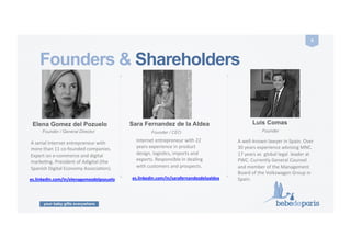 your baby gifts everywhere
6	
  
Founders & Shareholders
Elena Gomez del Pozuelo
Founder / General Director
A	
  serial	
  Internet	
  entrepreneur	
  with	
  
more	
  than	
  11	
  co-­‐founded	
  companies.	
  
Expert	
  on	
  e-­‐commerce	
  and	
  digital	
  
markeCng.	
  President	
  of	
  Adigital	
  (the	
  
Spanish	
  Digital	
  Economy	
  AssociaCon).
es.linkedin.com/in/elenagomezdelpozuelo	
  
Sara Fernandez de la Aldea
Founder / CEO
Internet	
  entrepreneur	
  with	
  22	
  
years	
  experience	
  in	
  product	
  
design,	
  logisCcs,	
  imports	
  and	
  
exports.	
  Responsible	
  in	
  dealing	
  
with	
  customers	
  and	
  prospects.	
  
es.linkedin.com/in/sarafernandezdelaaldea	
  
Luis Comas
Founder
A	
  well-­‐known	
  lawyer	
  in	
  Spain.	
  Over	
  
30	
  years	
  experience	
  advising	
  MNC.	
  
17	
  years	
  as	
  	
  global	
  legal	
  	
  leader	
  at	
  
PWC.	
  Currently	
  General	
  Counsel	
  
and	
  member	
  of	
  the	
  Management	
  
Board	
  of	
  the	
  Volkswagen	
  Group	
  in	
  
Spain.	
  
 