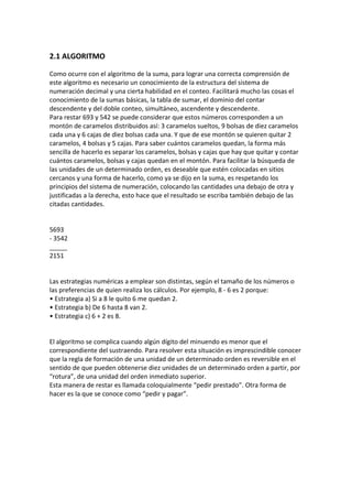 2.1 ALGORITMO

Como ocurre con el algoritmo de la suma, para lograr una correcta comprensión de
este algoritmo es necesario un conocimiento de la estructura del sistema de
numeración decimal y una cierta habilidad en el conteo. Facilitará mucho las cosas el
conocimiento de la sumas básicas, la tabla de sumar, el dominio del contar
descendente y del doble conteo, simultáneo, ascendente y descendente.
Para restar 693 y 542 se puede considerar que estos números corresponden a un
montón de caramelos distribuidos así: 3 caramelos sueltos, 9 bolsas de diez caramelos
cada una y 6 cajas de diez bolsas cada una. Y que de ese montón se quieren quitar 2
caramelos, 4 bolsas y 5 cajas. Para saber cuántos caramelos quedan, la forma más
sencilla de hacerlo es separar los caramelos, bolsas y cajas que hay que quitar y contar
cuántos caramelos, bolsas y cajas quedan en el montón. Para facilitar la búsqueda de
las unidades de un determinado orden, es deseable que estén colocadas en sitios
cercanos y una forma de hacerlo, como ya se dijo en la suma, es respetando los
principios del sistema de numeración, colocando las cantidades una debajo de otra y
justificadas a la derecha, esto hace que el resultado se escriba también debajo de las
citadas cantidades.


5693
- 3542
_____
2151


Las estrategias numéricas a emplear son distintas, según el tamaño de los números o
las preferencias de quien realiza los cálculos. Por ejemplo, 8 - 6 es 2 porque:
• Estrategia a) Si a 8 le quito 6 me quedan 2.
• Estrategia b) De 6 hasta 8 van 2.
• Estrategia c) 6 + 2 es 8.


El algoritmo se complica cuando algún dígito del minuendo es menor que el
correspondiente del sustraendo. Para resolver esta situación es imprescindible conocer
que la regla de formación de una unidad de un determinado orden es reversible en el
sentido de que pueden obtenerse diez unidades de un determinado orden a partir, por
“rotura”, de una unidad del orden inmediato superior.
Esta manera de restar es llamada coloquialmente “pedir prestado”. Otra forma de
hacer es la que se conoce como “pedir y pagar”.
 