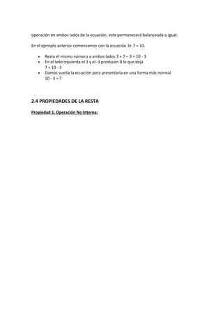 operación en ambos lados de la ecuación, esta permanecerá balanceada o igual.

En el ejemplo anterior comenzamos con la ecuación 3+ 7 = 10.

   •   Resta el mismo número a ambos lados 3 + 7 – 3 = 10 - 3
   •   En el lado izquierda el 3 y el -3 producen 0 lo que deja
       7 = 10 - 3
   •   Damos vuelta la ecuación para presentarla en una forma más normal
       10 - 3 = 7




2.4 PROPIEDADES DE LA RESTA

Propiedad 1, Operación No Interna:
 