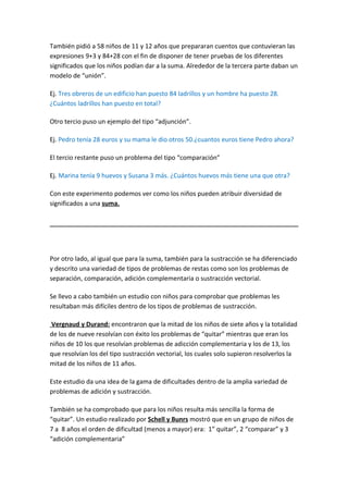 También pidió a 58 niños de 11 y 12 años que prepararan cuentos que contuvieran las
expresiones 9+3 y 84+28 con el fin de disponer de tener pruebas de los diferentes
significados que los niños podían dar a la suma. Alrededor de la tercera parte daban un
modelo de “unión”.

Ej. Tres obreros de un edificio han puesto 84 ladrillos y un hombre ha puesto 28.
¿Cuántos ladrillos han puesto en total?

Otro tercio puso un ejemplo del tipo “adjunción”.

Ej. Pedro tenía 28 euros y su mama le dio otros 50.¿cuantos euros tiene Pedro ahora?

El tercio restante puso un problema del tipo “comparación”

Ej. Marina tenía 9 huevos y Susana 3 más. ¿Cuántos huevos más tiene una que otra?

Con este experimento podemos ver como los niños pueden atribuir diversidad de
significados a una suma.




Por otro lado, al igual que para la suma, también para la sustracción se ha diferenciado
y descrito una variedad de tipos de problemas de restas como son los problemas de
separación, comparación, adición complementaria o sustracción vectorial.

Se llevo a cabo también un estudio con niños para comprobar que problemas les
resultaban más difíciles dentro de los tipos de problemas de sustracción.

Vergnaud y Durand: encontraron que la mitad de los niños de siete años y la totalidad
de los de nueve resolvían con éxito los problemas de “quitar” mientras que eran los
niños de 10 los que resolvían problemas de adicción complementaria y los de 13, los
que resolvían los del tipo sustracción vectorial, los cuales solo supieron resolverlos la
mitad de los niños de 11 años.

Este estudio da una idea de la gama de dificultades dentro de la amplia variedad de
problemas de adición y sustracción.

También se ha comprobado que para los niños resulta más sencilla la forma de
“quitar”. Un estudio realizado por Schell y Bunrs mostró que en un grupo de niños de
7 a 8 años el orden de dificultad (menos a mayor) era: 1” quitar”, 2 “comparar” y 3
“adición complementaria”
 