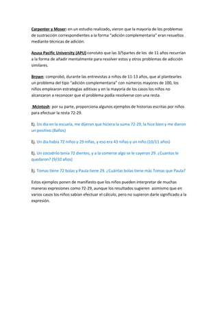 Carpenter y Moser: en un estudio realizado, vieron que la mayoría de los problemas
de sustracción correspondientes a la forma “adición complementaria” eran resueltos
mediante técnicas de adición.

Azusa Pacific University (APU) constato que las 3/5partes de los de 11 años recurrían
a la forma de añadir mentalmente para resolver estos y otros problemas de adicción
similares.

Brown: comprobó, durante las entrevistas a niños de 11-13 años, que al plantearles
un problema del tipo “adición complementaria” con números mayores de 100, los
niños emplearon estrategias aditivas y en la mayoría de los casos los niños no
alcanzaron a reconocer que el problema podía resolverse con una resta.

McIntosh: por su parte, proporciona algunos ejemplos de historias escritas por niños
para efectuar la resta 72-29.

Ej. Un día en la escuela, me dijeron que hiciera la suma 72-29, la hice bien y me dieron
un positivo.(8años)

Ej. Un día había 72 niños y 29 niñas, y eso era 43 niñas y un niño.(10/11 años)

Ej. Un cocodrilo tenía 72 dientes, y a la comerse algo se le cayeron 29. ¿Cuantos le
quedaron? (9/10 años)

Ej. Tomas tiene 72 bolas y Paula tiene 29. ¿Cuántas bolas tiene más Tomas que Paula?

Estos ejemplos ponen de manifiesto que los niños pueden interpretar de muchas
maneras expresiones como 72-29, aunque los resultados sugieren asimismo que en
varios casos los niños sabían efectuar el cálculo, pero no supieron darle significado a la
expresión.
 