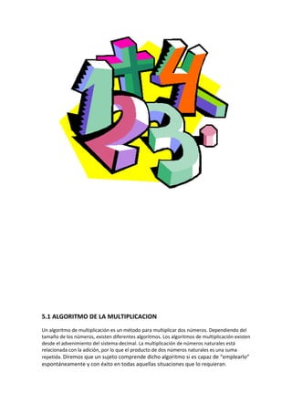 5.1 ALGORITMO DE LA MULTIPLICACION
Un algoritmo de multiplicación es un método para multiplicar dos números. Dependiendo del
tamaño de los números, existen diferentes algoritmos. Los algoritmos de multiplicación existen
desde el advenimiento del sistema decimal. La multiplicación de números naturales está
relacionada con la adición, por lo que el producto de dos números naturales es una suma
repetida. Diremos que un sujeto comprende dicho algoritmo si es capaz de “emplearlo”
espontáneamente y con éxito en todas aquellas situaciones que lo requieran.
 