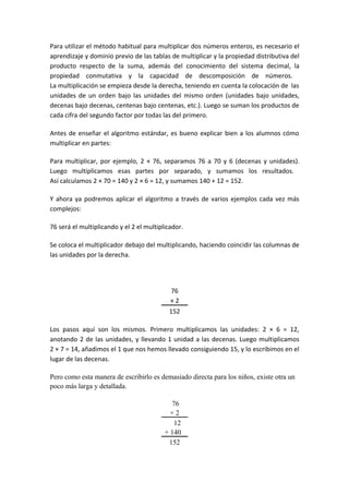 Para utilizar el método habitual para multiplicar dos números enteros, es necesario el
aprendizaje y dominio previo de las tablas de multiplicar y la propiedad distributiva del
producto respecto de la suma, además del conocimiento del sistema decimal, la
propiedad conmutativa y la capacidad de descomposición de números.
La multiplicación se empieza desde la derecha, teniendo en cuenta la colocación de las
unidades de un orden bajo las unidades del mismo orden (unidades bajo unidades,
decenas bajo decenas, centenas bajo centenas, etc.). Luego se suman los productos de
cada cifra del segundo factor por todas las del primero.

Antes de enseñar el algoritmo estándar, es bueno explicar bien a los alumnos cómo
multiplicar en partes:

Para multiplicar, por ejemplo, 2 × 76, separamos 76 a 70 y 6 (decenas y unidades).
Luego multiplicamos esas partes por separado, y sumamos los resultados.
Así calculamos 2 × 70 = 140 y 2 × 6 = 12, y sumamos 140 + 12 = 152.

Y ahora ya podremos aplicar el algoritmo a través de varios ejemplos cada vez más
complejos:

76 será el multiplicando y el 2 el multiplicador.

Se coloca el multiplicador debajo del multiplicando, haciendo coincidir las columnas de
las unidades por la derecha.




                                            76
                                            ×2
                                           152

Los pasos aquí son los mismos. Primero multiplicamos las unidades: 2 × 6 = 12,
anotando 2 de las unidades, y llevando 1 unidad a las decenas. Luego multiplicamos
2 × 7 = 14, añadimos el 1 que nos hemos llevado consiguiendo 15, y lo escribimos en el
lugar de las decenas.

Pero como esta manera de escribirlo es demasiado directa para los niños, existe otra un
poco más larga y detallada.

                                            .76
                                            ×2
                                           ...12
                                          + 140…
                                            152
 