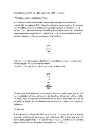 Se multiplica primero 6 x 2 = 12 y luego 70 x 2 = 140 y se suman.

- Ahora tomamos la multiplicación 274 x 2.

a) Conforme a las tablas elementales, se multiplica la cifra de unidades (2) del
multiplicador por cada una de las cifras del multiplicando, empezando por las unidades
(4) sumando las unidades que nos llevamos, aquí por ejemplo, al multiplicar por las
decenas (2 x 7 = 14) nos llevaríamos 1 unidad, que añadiremos como suma al resultado
de multiplicar la cifra siguiente, las centenas [(2 × 2) + 1 = 5], continuándose de igual
forma con las demás cifras del multiplicando si las hubiera.



                                          274
                                          ×2
                                          548



b) O bien se hace descomponiendo el número en unidades, decenas y centenas, y se
multiplica paso a paso, para después sumarlo.
( 2 x 4 = 8) + ( 2 x 70 = 140) + (2 x 200 = 400); 8 + 140 + 400 = 548.


                                          274
                                          ×2
                                          …8
                                          140
                                        + 400…
                                          548

Pero es mejor que los alumnos se acostumbren al primer modelo, pues si no les será
más complicado multiplicar por números de dos cifras. Además, este ultimo modelo
tan largo, alarga el algoritmo innecesariamente, no facilita demasiado las cosas, no
aprovecha la potencia del sistema decimal de numeración y se adapta más al algoritmo
de la suma.

Por ejemplo,

Si ahora nuestro multiplicador fuera de dos cifras (32) el proceso seria el mismo,
comenzar multiplicando las unidades del multiplicador (2), al igual que antes. A
continuacion, repetiriamos el proceso con las decenas (3), escribiendo el resultado
debajo de la fila anterior. Es como multiplicar (2 x 274) + (30 x 274).
 