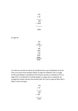 274
                                         x 32………….
                                        _______......
                                          548…………
                                       + 8220………..
                                       ________.....

                                         8768




En lugar de:

                                          274
                                          ×32
                                          ….8
                                          140
                                        + 400…
                                          120
                                        2100..
                                        6000..
                                         8768..




Un modo mas sencillo de realizar las multiplicaciones cuyo multiplicador es de dos
cifras, es en este mismo ejemplo 274x32, en lugar de multiplicar 274 x 2 y luego
escribir justo debajo el resultado de 274 x 30 para sumarlo, es multiplicar 274 x 2 y
luego 274 x 3, escribiendo el resultado debajo y un lugar más a la izquierda. Así
conseguimos realizar cálculos más sencillos (3x4, 3x7 y 3x2 en lugar de 30x4, 30x7 y
30x3). El resto será igual:

                                          274
                                         x 32………….
                                        _______......
                                          548…………
                                       + 822 ……..
                                       ________..
                                         8768...
 